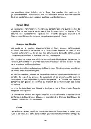 Les conditions d‟une limitation de la durée des mandats des membres du
gouvernement et de l‟interdiction du cumul du mandat de députés avec des fonctions
électives aux échelons tant européen que local seront déterminées.

Conseil d’Etat
La procédure de nomination des membres du Conseil d‟Etat ainsi que la question de
la publicité de ses travaux seront examinées. La composition du Conseil d‟Etat
assurera une représentativité équitable des courants politiques siégeant à la
Chambre des Députés. La durée du mandat sera ramenée à 12 ans.

Chambre des Députés
Les partis de la coalition gouvernementale et leurs groupes parlementaires
souhaitent que le droit de contrôle de la Chambre des Députés sur l‟exécutif soit
renforcé, notamment par le fait que les Commissions d'enquête parlementaires
puissent être instituées à la demande d‟un tiers des députés.
Afin d‟assurer au mieux ses missions en matière de législation et de contrôle de
l‟exécutif, la Chambre des Députés recevra les moyens de se faire assister par des
experts en toute matière scientifique.
Les partis de coalition souhaitent que la Chambre des Députés améliore sa politique
de contact direct avec les citoyens.
En vertu du Traité de Lisbonne les parlements nationaux bénéficient désormais d‟un
contrôle du respect du principe de subsidiarité et de proportionnalité avant la
transmission d‟une proposition législative européenne. La Chambre des Députés
conservera son pouvoir de contrôle au moment de la transposition des textes
européens.
Un code de déontologie sera élaboré et le règlement de la Chambre des Députés
adapté en conséquence.
La Constitution prévoira les règles obligeant le Gouvernement à disposer de la
confiance de la Chambre des députés, et permettant à la Chambre des Députés de
retirer sa confiance au Gouvernement.

Cultes
Les réalités sociétales requièrent une remise en cause des relations actuelles entre
l‟Etat et les cultes. Les partis de la coalition gouvernementale affirment le principe du

-8-

 
