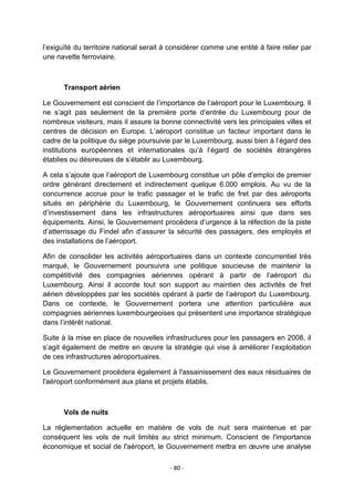 l‟exiguïté du territoire national serait à considérer comme une entité à faire relier par
une navette ferroviaire.

Transport aérien
Le Gouvernement est conscient de l‟importance de l‟aéroport pour le Luxembourg. Il
ne s‟agit pas seulement de la première porte d‟entrée du Luxembourg pour de
nombreux visiteurs, mais il assure la bonne connectivité vers les principales villes et
centres de décision en Europe. L‟aéroport constitue un facteur important dans le
cadre de la politique du siège poursuivie par le Luxembourg, aussi bien à l‟égard des
institutions européennes et internationales qu‟à l‟égard de sociétés étrangères
établies ou désireuses de s‟établir au Luxembourg.
A cela s‟ajoute que l‟aéroport de Luxembourg constitue un pôle d‟emploi de premier
ordre générant directement et indirectement quelque 6.000 emplois. Au vu de la
concurrence accrue pour le trafic passager et le trafic de fret par des aéroports
situés en périphérie du Luxembourg, le Gouvernement continuera ses efforts
d‟investissement dans les infrastructures aéroportuaires ainsi que dans ses
équipements. Ainsi, le Gouvernement procédera d‟urgence à la réfection de la piste
d‟atterrissage du Findel afin d‟assurer la sécurité des passagers, des employés et
des installations de l‟aéroport.
Afin de consolider les activités aéroportuaires dans un contexte concurrentiel très
marqué, le Gouvernement poursuivra une politique soucieuse de maintenir la
compétitivité des compagnies aériennes opérant à partir de l‟aéroport du
Luxembourg. Ainsi il accorde tout son support au maintien des activités de fret
aérien développées par les sociétés opérant à partir de l‟aéroport du Luxembourg.
Dans ce contexte, le Gouvernement portera une attention particulière aux
compagnies aériennes luxembourgeoises qui présentent une importance stratégique
dans l‟intérêt national.
Suite à la mise en place de nouvelles infrastructures pour les passagers en 2008, il
s‟agit également de mettre en œuvre la stratégie qui vise à améliorer l‟exploitation
de ces infrastructures aéroportuaires.
Le Gouvernement procédera également à l'assainissement des eaux résiduaires de
l'aéroport conformément aux plans et projets établis.

Vols de nuits
La réglementation actuelle en matière de vols de nuit sera maintenue et par
conséquent les vols de nuit limités au strict minimum. Conscient de l'importance
économique et social de l'aéroport, le Gouvernement mettra en œuvre une analyse
- 80 -

 