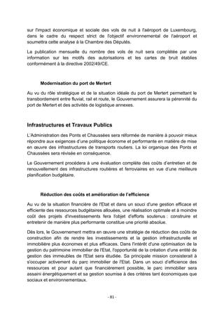 sur l'impact économique et sociale des vols de nuit à l'aéroport de Luxembourg,
dans le cadre du respect strict de l'objectif environnemental de l'aéroport et
soumettra cette analyse à la Chambre des Députés.
La publication mensuelle du nombre des vols de nuit sera complétée par une
information sur les motifs des autorisations et les cartes de bruit établies
conformément à la directive 2002/49/CE.

Modernisation du port de Mertert
Au vu du rôle stratégique et de la situation idéale du port de Mertert permettant le
transbordement entre fluvial, rail et route, le Gouvernement assurera la pérennité du
port de Mertert et des activités de logistique annexes.

Infrastructures et Travaux Publics
L‟Administration des Ponts et Chaussées sera réformée de manière à pouvoir mieux
répondre aux exigences d‟une politique économe et performante en matière de mise
en œuvre des infrastructures de transports routiers. La loi organique des Ponts et
Chaussées sera révisée en conséquence.
Le Gouvernement procédera à une évaluation complète des coûts d‟entretien et de
renouvellement des infrastructures routières et ferroviaires en vue d‟une meilleure
planification budgétaire.

Réduction des coûts et amélioration de l’efficience
Au vu de la situation financière de l'Etat et dans un souci d'une gestion efficace et
efficiente des ressources budgétaires allouées, une réalisation optimale et à moindre
coût des projets d'investissements fera l'objet d'efforts soutenus : construire et
entretenir de manière plus performante constitue une priorité absolue.
Dès lors, le Gouvernement mettra en œuvre une stratégie de réduction des coûts de
construction afin de rendre les investissements et la gestion infrastructurelle et
immobilière plus économes et plus efficaces. Dans l'intérêt d'une optimisation de la
gestion du patrimoine immobilier de l'Etat, l'opportunité de la création d'une entité de
gestion des immeubles de l'Etat sera étudiée. Sa principale mission consisterait à
s'occuper activement du parc immobilier de l'Etat. Dans un souci d‟efficience des
ressources et pour autant que financièrement possible, le parc immobilier sera
assaini énergétiquement et sa gestion soumise à des critères tant économiques que
sociaux et environnementaux.

- 81 -

 