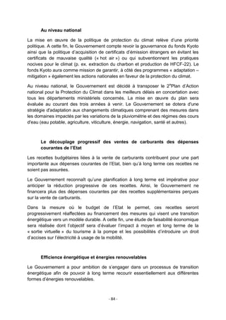 Au niveau national
La mise en œuvre de la politique de protection du climat relève d‟une priorité
politique. A cette fin, le Gouvernement compte revoir la gouvernance du fonds Kyoto
ainsi que la politique d‟acquisition de certificats d‟émission étrangers en évitant les
certificats de mauvaise qualité (« hot air ») ou qui subventionnent les pratiques
nocives pour le climat (p. ex. extraction du charbon et production de HFCF-22). Le
fonds Kyoto aura comme mission de garantir, à côté des programmes « adaptation –
mitigation » également les actions nationales en faveur de la protection du climat.
Au niveau national, le Gouvernement est décidé à transposer le 2ePlan d‟Action
national pour la Protection du Climat dans les meilleurs délais en concertation avec
tous les départements ministériels concernés. La mise en œuvre du plan sera
évaluée au courant des trois années à venir. Le Gouvernement se dotera d'une
stratégie d'adaptation aux changements climatiques comprenant des mesures dans
les domaines impactés par les variations de la pluviométrie et des régimes des cours
d'eau (eau potable, agriculture, viticulture, énergie, navigation, santé et autres).

Le découplage progressif des ventes de carburants des dépenses
courantes de l’Etat
Les recettes budgétaires liées à la vente de carburants contribuent pour une part
importante aux dépenses courantes de l‟Etat, bien qu‟à long terme ces recettes ne
soient pas assurées.
Le Gouvernement reconnaît qu‟une planification à long terme est impérative pour
anticiper la réduction progressive de ces recettes. Ainsi, le Gouvernement ne
financera plus des dépenses courantes par des recettes supplémentaires perçues
sur la vente de carburants.
Dans la mesure où le budget de l‟Etat le permet, ces recettes seront
progressivement réaffectées au financement des mesures qui visent une transition
énergétique vers un modèle durable. A cette fin, une étude de faisabilité économique
sera réalisée dont l‟objectif sera d‟évaluer l‟impact à moyen et long terme de la
« sortie virtuelle » du tourisme à la pompe et les possibilités d‟introduire un droit
d‟accises sur l‟électricité à usage de la mobilité.

Efficience énergétique et énergies renouvelables
Le Gouvernement a pour ambition de s‟engager dans un processus de transition
énergétique afin de pouvoir à long terme recourir essentiellement aux différentes
formes d‟énergies renouvelables.

- 84 -

 