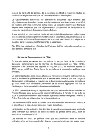 respect de la liberté de pensée, de la neutralité de l'Etat à l'égard de toutes les
confessions religieuses ainsi que de l‟autodétermination des citoyens.
Le Gouvernement dénoncera les conventions existantes pour entamer des
négociations avec les cultes, lancer une discussion sur leur financement et redéfinir
les relations entre les communes et les cultes. La législation relative aux fabriques
d'église sera remplacée par une réglementation qui garantira la transparence au
niveau du patrimoine et des ressources des Eglises.
Il sera introduit un cours unique neutre et harmonisé d‟éducation aux valeurs pour
tous les élèves de l‟enseignement fondamental et secondaire, lequel remplacera les
cours actuels « Formation/Education morale et sociale » et « Instruction religieuse et
morale » dans l‟enseignement fondamental et secondaire.
Dès 2014, les célébrations officielles de l‟Etat pour la Fête nationale connaîtront un
acte central à caractère civil.

Service de Renseignement de l’Etat
En vue de mettre en œuvre les conclusions du rapport final de la commission
d‟enquête parlementaire sur le Service de Renseignement de l‟Etat (SREL)
débattues à la Chambre des députés le 10 juillet 2013, les missions légales du
SREL seront redéfinies. Toute forme de surveillance à connotation politique sera
prohibée.
Un cadre légal précis sera mis en place pour l‟emploi des moyens opérationnels du
service. Le contrôle parlementaire sur le service sera renforcé par une obligation
d‟information systématique et régulière de la Commission parlementaire compétente
qui sera dotée d‟un secrétariat permanent et de locaux appropriés en vue de
l‟archivage et de la consultation des documents classés.
Le SREL présentera de façon régulière des rapports exhaustifs de ses activités au
Premier Ministre ainsi qu‟au comité interministériel prévu à l‟article (3) de la loi de
2004 et composé notamment des Ministres ayant les Affaires étrangères, l‟Armée, la
Police Grand-ducale et la Justice dans leurs attributions.
Les archives du SREL seront soumises dans leur ensemble à un examen historique
et scientifique, le cas échéant selon des règles législatives.
La législation sur la protection des données à caractère personnelle sera appliquée
sans restriction aux banques de données créées ou gérées par le SREL, sauf les
restrictions prévues par la loi.
Les activités du SREL en général, ainsi que tout processus dans le domaine
opérationnel du service en particulier, devront respecter le principe des quatre yeux.

-9-

 
