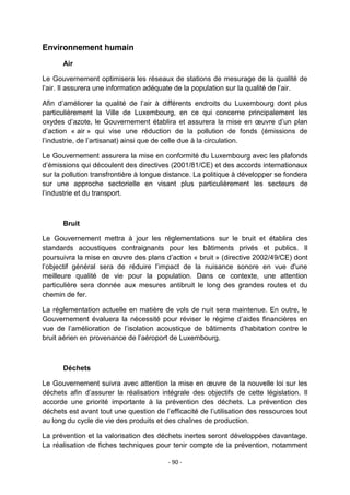 Environnement humain
Air
Le Gouvernement optimisera les réseaux de stations de mesurage de la qualité de
l‟air. Il assurera une information adéquate de la population sur la qualité de l‟air.
Afin d‟améliorer la qualité de l‟air à différents endroits du Luxembourg dont plus
particulièrement la Ville de Luxembourg, en ce qui concerne principalement les
oxydes d‟azote, le Gouvernement établira et assurera la mise en œuvre d‟un plan
d‟action « air » qui vise une réduction de la pollution de fonds (émissions de
l‟industrie, de l‟artisanat) ainsi que de celle due à la circulation.
Le Gouvernement assurera la mise en conformité du Luxembourg avec les plafonds
d‟émissions qui découlent des directives (2001/81/CE) et des accords internationaux
sur la pollution transfrontière à longue distance. La politique à développer se fondera
sur une approche sectorielle en visant plus particulièrement les secteurs de
l‟industrie et du transport.

Bruit
Le Gouvernement mettra à jour les réglementations sur le bruit et établira des
standards acoustiques contraignants pour les bâtiments privés et publics. Il
poursuivra la mise en œuvre des plans d‟action « bruit » (directive 2002/49/CE) dont
l‟objectif général sera de réduire l‟impact de la nuisance sonore en vue d'une
meilleure qualité de vie pour la population. Dans ce contexte, une attention
particulière sera donnée aux mesures antibruit le long des grandes routes et du
chemin de fer.
La réglementation actuelle en matière de vols de nuit sera maintenue. En outre, le
Gouvernement évaluera la nécessité pour réviser le régime d‟aides financières en
vue de l‟amélioration de l‟isolation acoustique de bâtiments d‟habitation contre le
bruit aérien en provenance de l‟aéroport de Luxembourg.

Déchets
Le Gouvernement suivra avec attention la mise en œuvre de la nouvelle loi sur les
déchets afin d‟assurer la réalisation intégrale des objectifs de cette législation. Il
accorde une priorité importante à la prévention des déchets. La prévention des
déchets est avant tout une question de l‟efficacité de l‟utilisation des ressources tout
au long du cycle de vie des produits et des chaînes de production.
La prévention et la valorisation des déchets inertes seront développées davantage.
La réalisation de fiches techniques pour tenir compte de la prévention, notamment
- 90 -

 