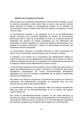 Réforme de la Procédure Commodo
Dans le cadre de la simplification administrative le Gouvernement s‟engage à ce que
les réformes nécessaires et utiles soient mises en œuvre, sans que pour cela les
lignes directrices et finalités du développement durable, de la protection de
l‟environnement humain et naturel et les droits des citoyens et citoyennes ne soient
mises en cause.
Le Gouvernement procédera à une adaptation de la loi sur les établissements
classés (commodo) pour permettre l'application de moyens de communication
électronique dans le cadre de la participation du public au processus décisionnel
(publication des dossiers sur internet; acceptation par voie électronique des
observations du public; publication sur internet des décisions administratives). Pour
accélérer le processus décisionnel, il dotera les administrations concernées des
ressources humaines nécessaires.
Le Gouvernement analysera la possibilité d'introduire la notion d‟autorisation de
classe 1A et 1B (autorisation requise seulement par un des deux ministres).
Il procédera à une révision de la nomenclature des établissements classés en
mettant l'accent sur ceux des établissements considérés comme ayant une influence
notable sur l'objectif poursuivi par la loi spéciale sur les établissements classés tout
en reléguant certains autres établissements à d'autres niveaux.
Le Gouvernement élaborera à brève échéance tous les règlements grand-ducaux à
l'égard des établissements de la classe 4 et publiera, en complément des normes
européennes contraignantes, les normes environnementales généralement
applicables sous forme de circulaires ministérielles afin de faciliter la planification
technique d'un établissement.
Afin d'éviter tous retards de procédures, le Gouvernement accorde une priorité aux
autorisations des établissements susceptibles de s'implanter dans une zone
d'activité dans le cadre du plan sectoriel afférent.
Le Gouvernement procédera à une application fidèle des directives européennes,
telles que celles sur les émissionsindustrielles et sur la maîtrise des dangers
majeurs (Seveso III).
Afin d'éviter la démultiplicationd'études d‟impacts sur des sujets identiques ou
similaires par rapport aux mêmes projets de développement et d‟investissement, le
Gouvernement mettra en œuvre une refonte en un seul texte légal des dispositions
de la directive européenne sur l'évaluation des incidences sur l'environnement.

- 92 -

 