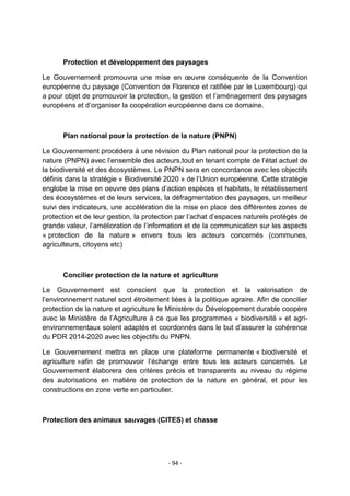 Protection et développement des paysages
Le Gouvernement promouvra une mise en œuvre conséquente de la Convention
européenne du paysage (Convention de Florence et ratifiée par le Luxembourg) qui
a pour objet de promouvoir la protection, la gestion et l‟aménagement des paysages
européens et d‟organiser la coopération européenne dans ce domaine.

Plan national pour la protection de la nature (PNPN)
Le Gouvernement procédera à une révision du Plan national pour la protection de la
nature (PNPN) avec l‟ensemble des acteurs,tout en tenant compte de l‟état actuel de
la biodiversité et des écosystèmes. Le PNPN sera en concordance avec les objectifs
définis dans la stratégie « Biodiversité 2020 » de l‟Union européenne. Cette stratégie
englobe la mise en oeuvre des plans d‟action espèces et habitats, le rétablissement
des écosystèmes et de leurs services, la défragmentation des paysages, un meilleur
suivi des indicateurs, une accélération de la mise en place des différentes zones de
protection et de leur gestion, la protection par l‟achat d‟espaces naturels protégés de
grande valeur, l‟amélioration de l‟information et de la communication sur les aspects
« protection de la nature » envers tous les acteurs concernés (communes,
agriculteurs, citoyens etc)

Concilier protection de la nature et agriculture
Le Gouvernement est conscient que la protection et la valorisation de
l‟environnement naturel sont étroitement liées à la politique agraire. Afin de concilier
protection de la nature et agriculture le Ministère du Développement durable coopère
avec le Ministère de l‟Agriculture à ce que les programmes « biodiversité » et agrienvironnementaux soient adaptés et coordonnés dans le but d‟assurer la cohérence
du PDR 2014-2020 avec les objectifs du PNPN.
Le Gouvernement mettra en place une plateforme permanente « biodiversité et
agriculture »afin de promouvoir l‟échange entre tous les acteurs concernés. Le
Gouvernement élaborera des critères précis et transparents au niveau du régime
des autorisations en matière de protection de la nature en général, et pour les
constructions en zone verte en particulier.

Protection des animaux sauvages (CITES) et chasse

- 94 -

 