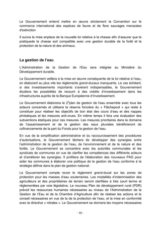 Le Gouvernement entend mettre en œuvre strictement la Convention sur le
commerce international des espèces de faune et de flore sauvages menacées
d'extinction
Il suivra la mise enplace de la nouvelle loi relative à la chasse afin d‟assurer que la
pratiquede la chasse soit compatible avec une gestion durable de la forêt et la
protection de la nature et des animaux.

La gestion de l’eau
L‟Administration de la
Développement durable.

Gestion

de

l‟Eau

sera

intégrée

au Ministère

du

Le Gouvernement veillera à la mise en œuvre conséquente de la loi relative à l‟eau,
en élaborant au plus vite les règlements grand-ducaux manquants. Le cas échéant,
si des investissements importants s‟avèrent indispensables, le Gouvernement
étudiera les possibilités de recourir à des crédits d‟investissement dans les
infrastructures auprès de la Banque Européenne d‟Investissement.
Le Gouvernement élaborera le 2eplan de gestion de l‟eau ensemble avec tous les
acteurs concernés et utilisera la réserve foncière du « Flächepool » qui reste à
constituer pour réaliser les objectifs de bon état des cours d‟eau et des nappes
phréatiques et les mesures anti-crues. En même temps il fera une évaluation des
subventions étatiques pour ces mesures. Les mesures prioritaires dans le domaine
de l‟assainissement et de la gestion des eaux pluviales bénéficieront de
cofinancements de la part du Fonds pour la gestion de l‟eau.
En vue de la simplification administrative et du raccourcissement des procédures
d‟autorisations, le Gouvernement tâchera de développer des synergies entre
l‟administration de la gestion de l‟eau, de l‟environnement et de la nature et des
forêts. Le Gouvernement se concertera avec les autorités communales et les
syndicats de communes en vue de clarifier les compétences des différents acteurs
et d‟améliorer les synergies. Il profitera de l‟élaboration des nouveaux PAG pour
aider les communes à élaborer une politique de la gestion de l‟eau conforme à la
stratégie définie dans le plan de gestion national.
Le Gouvernement compte revoir le règlement grand-ducal sur les zones de
protection pour les masses d‟eau souterraines. Les modalités d‟indemnisation des
agriculteurs et des propriétaires de terrain seront clarifiées à très court terme et
réglementées par voie législative. Le nouveau Plan de développement rural (PDR)
prévoit les ressources humaines nécessaires au niveau de l‟Administration de la
Gestion de l‟Eau et de la Chambre d‟Agriculture afin de réaliser les actions et le
conseil nécessaires en vue de la de la protection de l‟eau, et la mise en conformité
avec la directive « nitrates ». Le Gouvernement se donnera les moyens nécessaires
- 95 -

 