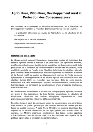 Agriculture, Viticulture, Développement rural et
Protection des Consommateurs
Les domaines de compétences du Ministère de l‟Agriculture, de la Viticulture, du
Développement rural et de la Protection des Consommateurs sont les suivants :
- la production alimentaire au niveau de l'agriculture, de la viticulture et de
l‟horticulture ;
- les aspects de la sécurité alimentaire ;
- la protection des consommateurs ;
- le développement rural.

Références et objectifs
Le Gouvernement reconnaît l‟importance économique, sociale et écologique des
secteurs agricole, viticole et horticole à sa juste valeur. Une agriculture moderne,
multifonctionnelle et surtout durable doit se caractériser par la complémentarité de la
productivité, de la protection de l‟environnement et du bien-être des animaux, de la
qualité des produits, de l‟emploi et de l‟équilibre du territoire. La stratégie nationale
pour ce secteur sera en concordance avec les six priorités du Parlement européen
et du Conseil relatif au soutien au développement rural par le Fonds européen
agricole pour le développement rural. Le secteur agricole devra contribuer ainsi à la
stratégie Europe 2020, en répondant aux nouveaux défis de notre société,
notamment aux défis économiques, sociaux, environnementaux, climatiques et
technologiques, en participant au développement d'une croissance intelligente,
durable et inclusive.
Le Gouvernement entend établir et soutenir une politique agraire régionale, assurant
un avenir à des exploitations du type familial. L‟agriculture, la viticulture et
l‟horticulture respectant les critères biologiques représententune piste
prometteusepermettant de relever les défis susmentionnés.
En même temps, il s'agit de promouvoir auprès du consommateur une alimentation
sûre, saine et de qualité, garantie par des contrôles efficaces et certifiée par des
labels de qualité reconnus. A cette fin, le Ministère se chargera davantage des
aspects de la sécurité alimentaire par un regroupement des activités dans ce
domaine. Le Ministre organisera régulièrement des tables rondes appelées
« Zukunftsforum » afin de discuter avec tous les concernés des aspects de la
politique agraire et de la protection des consommateurs.
- 97 -

 