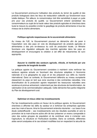 Le Gouvernement promouvra l‟utilisation des produits du terroir de qualité et des
produits biologiques dans les lieux de restauration collectifs qui fonctionnent sous
tutelle étatique. Par ailleurs, le consommateur doit être sensibilisé à payer un juste
prix pour ces produits de qualité. Le Gouvernement entend sensibiliser les
consommateurs au sujet de la haute valeur des produits agricoles et cherchera dans
toute la mesure du possible à éviter le gaspillage de produits alimentaires à tous les
niveaux de la chaîne alimentaire.

Politique agricole respectueuse de la souveraineté alimentaire
Au niveau de l‟UE, le Gouvernement poursuit sa démarche afin de parer à
l‟exportation vers des pays en voie de développement de produits agricoles et
alimentaires à des prix en-dessous du coût de production locale. Le Ministre
favorisera une régulation adéquate des marchés agricoles dans les pays en
développement et encouragera la création à cet effet de mécanismes de suivi
appropriés.

Assurer la viabilité des secteurs agricole, viticole, et horticole par une
approche de longévité durable
La politique agraire du Gouvernement consistera à maintenir voire renforcer les
secteurs agraires actuels en favorisant des structures adaptées à l‟économie
nationale et à la géographie du pays et en les préparant aux défis du marché
international. Dans ce contexte, le Gouvernement défendra au niveau européenle
classement du pays en tant que zone soumise à des contraintes naturelles. Une
diversification de la production agraire respectant les ressources naturelles sera
soutenue et promue activement, notamment par des structures de transformation, de
valorisation et de commercialisation adéquate. Cette démarche fera partie intégrante
du Plan de développement rural.

Optimiser et mieux cibler les investissements
Par les investissements publics en faveur de la politique agraire, le Gouvernement
cherchera à affronter les défis du secteur et à renforcer les entreprises agricoles
avec leur main-d‟œuvre. Ainsi le Gouvernement entendra réorienter – sur base d‟une
étude coûts/efficacité – ses investissements vers les résultats souhaités et vers la
promotion de la main-d‟œuvre active afin de leur préserver un revenu comparable à
celui des autres groupes de population et de contribuer ainsi à s‟orienter vers
l‟agriculture, la viticulture et l‟horticulture durables. Dans ce contexte, différentes
aides seront analysées et le cas échéant modifiées tout en respectant la sécurité de

- 98 -

 
