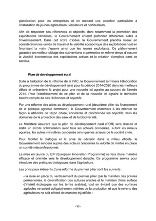 planification pour les entreprises et en mettant une attention particulière à
l‟installation de jeunes agriculteurs, viticulteurs et horticulteurs.
Afin de respecter ses références et objectifs, dont notamment la promotion des
exploitations familiales, le Gouvernement entend plafonner différentes aides à
l‟investissement. Dans cet ordre d‟idées, le Gouvernement prendra mieux en
considération les unités de travail et la viabilité économique des exploitations tout en
favorisant la main d‟œuvre ainsi que les jeunes exploitants. Ce plafonnement
garantira un meilleur ciblage des subventions et permettra en même temps d‟assurer
la viabilité économique des exploitations actives et la création d‟emplois dans ce
secteur.

Plan de développement rural
Suite à l‟adoption de la réforme de la PAC, le Gouvernement terminera l‟élaboration
du programme de développement rural pour la période 2014-2020 dans les meilleurs
délais et présentera le projet pour une nouvelle loi agraire au courant de l‟année
2014. Pour l‟établissement de ce plan et de la nouvelle loi agraire le ministère
tiendra compte de ces références et objectifs.
Par une réforme des aides au développement rural (deuxième pilier du financement
de la politique agricole commune), le Gouvernement cherchera à les orienter de
façon à atteindre de façon ciblée, cohérente et coordonnée les objectifs dans les
domaines de la protection des eaux et de la biodiversité.
Le Ministère assurera que le plan de développement rural (PDR) sera discuté et
établi en étroite collaboration avec tous les acteurs concernés, autant les milieux
agraires, les autres ministères concernés ainsi que les acteurs de la société civile.
Pour faciliter le dialogue et la prise de décision dans le milieu viticole, le
Gouvernement sondera auprès des acteurs concernés la volonté de mettre en place
un comité interprofessionnel.
La mise en œuvre du EIP (European Innovation Programme) se fera d‟une manière
efficace et orientée vers le développement durable. Ce programme servira pour
introduire des pratiques biologiques dans l‟agriculture.
Les principaux éléments d‟une réforme du premier pilier sont les suivants :
- la mise en place du verdissement du premier pilier (par le maintien des prairies
permanentes, la diversification des cultures arables et le maintien d‟une surface
d‟intérêt écologique sur les terres arables), tout en évitant que des surfaces
agricoles ne soient obligatoirement retirées de la production et que le revenu des
agriculteurs ne soit affecté de manière injustifiée ;

- 99 -

 