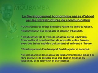 Le Développement économique passe d’abord
  par les infrastructures de communication
Construction de routes bitumées reliant les villes du Gabon,
Modernisation des aéroports et création d’héliports,

Doublement de la voie de chemin de fer Libreville
Franceville et construction de nouvelle voies ferrées
avec des trains rapides qui partent et arrivent à l’heure,
Développement d’un transport fluvial régulier et sécurisé…

Développement des réseaux de télécommunication grâce à la
fibre optique et le satellite pour que chacun dispose du
téléphone, de la télévision et de l’internet
 