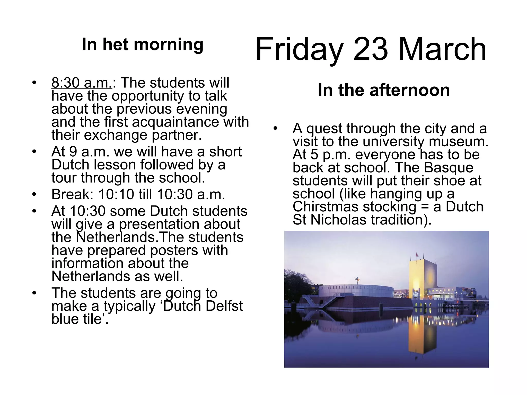 Friday 23 March In het morning 8:30 a.m. : The students will have the opportunity to talk about the previous evening and the first acquaintance with their exchange partner. At 9 a.m. we will have a short Dutch lesson followed by a tour through the school.  Break: 10:10 till 10:30 a.m. At 10:30 some Dutch students will give a presentation about the Netherlands.The students have prepared posters with information about the Netherlands as well. The students are going to make a typically ‘Dutch Delfst blue tile’.  In the afternoon A quest through the city and a visit to the university museum. At 5 p.m. everyone has to be back at school. The Basque students will put their shoe at school (like hanging up a Chirstmas stocking = a Dutch St Nicholas tradition).  
