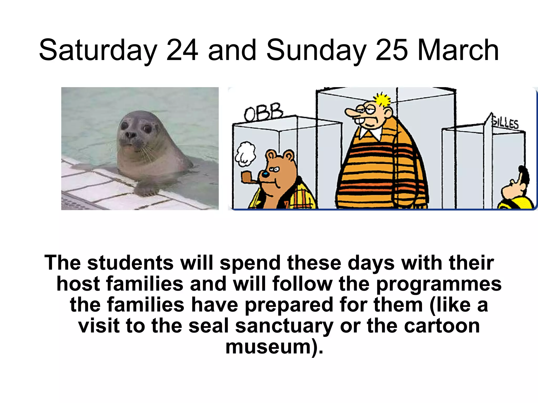 Saturday 24 and Sunday 25 March The students will spend these days with their host families and will follow the programmes the families have prepared for them (like a visit to the seal sanctuary or the cartoon museum).  