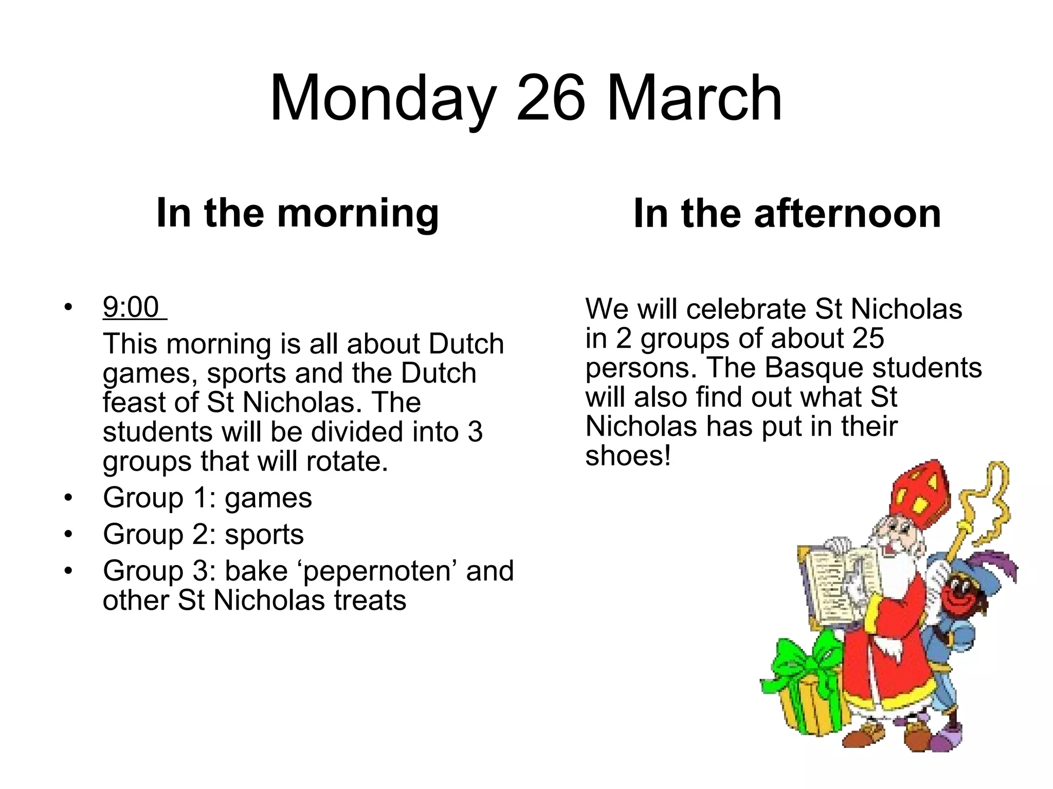 Monday 26 March In the morning 9:00  This morning is all about Dutch games, sports and the Dutch feast of St Nicholas. The students will be divided into 3 groups that will rotate.  Group 1: games Group 2: sports Group 3: bake ‘pepernoten’ and other St Nicholas treats In the afternoon We will celebrate St Nicholas in 2 groups of about 25 persons. The Basque students will also find out what St Nicholas has put in their shoes! 