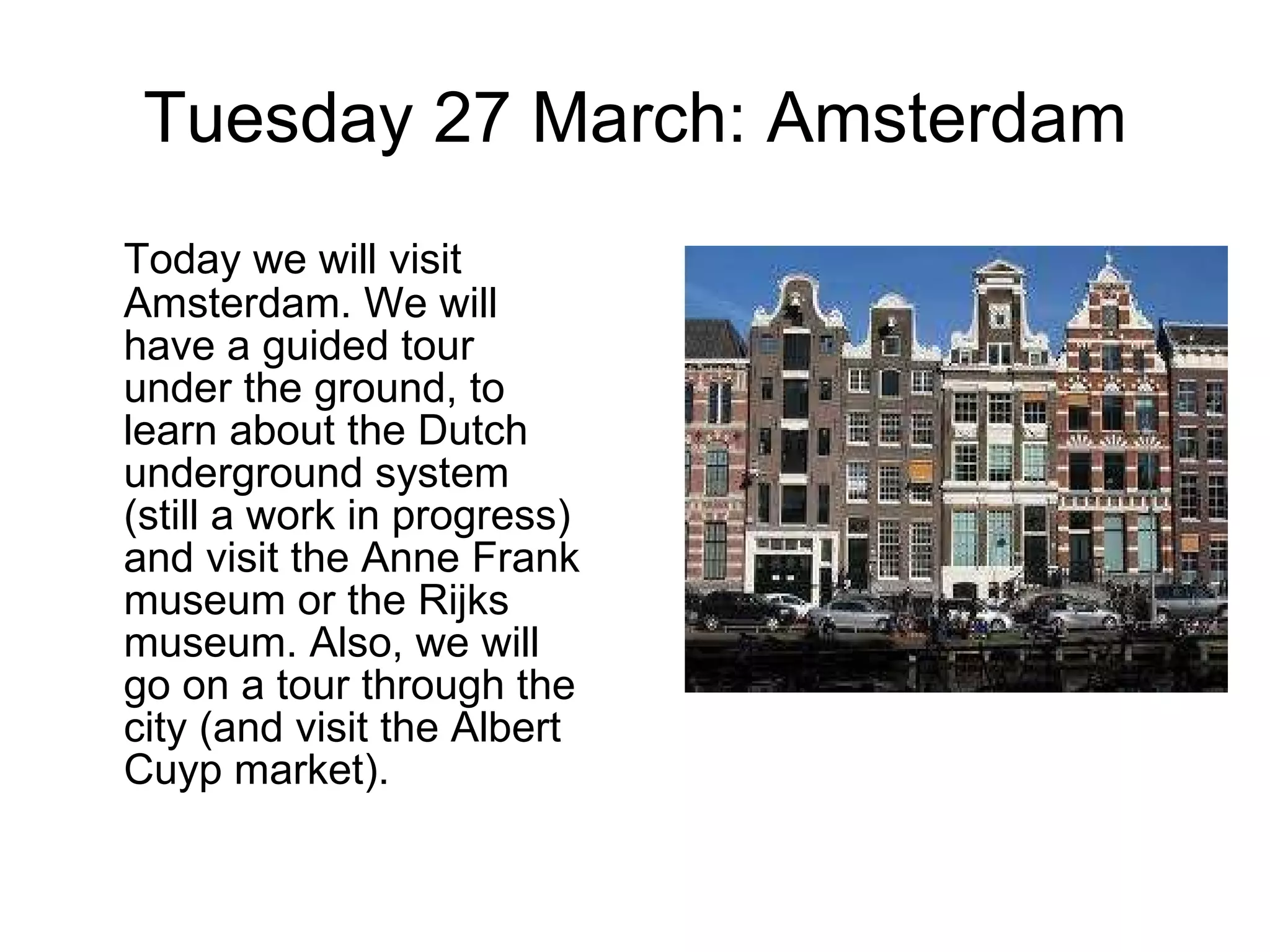 Tuesday 27 March: Amsterdam Today we will visit Amsterdam. We will have a guided tour under the ground, to learn about the Dutch underground system (still a work in progress) and visit the Anne Frank museum or the Rijks museum. Also, we will go on a tour through the city (and visit the Albert Cuyp market). 