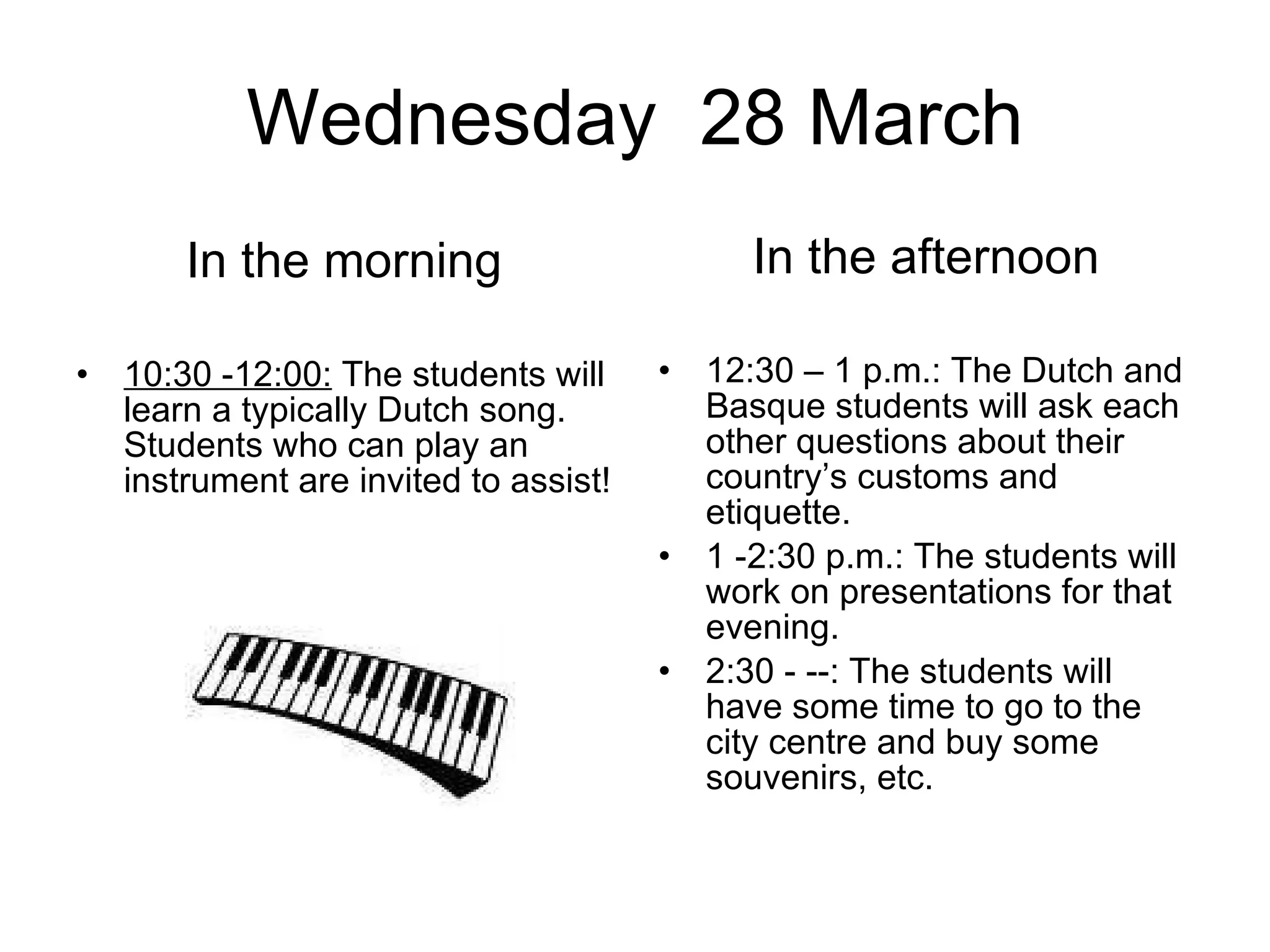 Wednesday  28 March In the morning 10:30 -12:00:  The students will learn a typically Dutch song. Students who can play an instrument are invited to assist!  In the afternoon 12:30 – 1 p.m.: The Dutch and Basque students will ask each other questions about their country’s customs and etiquette.  1 -2:30 p.m.: The students will work on presentations for that evening.  2:30 - --: The students will have some time to go to the city centre and buy some souvenirs, etc.  