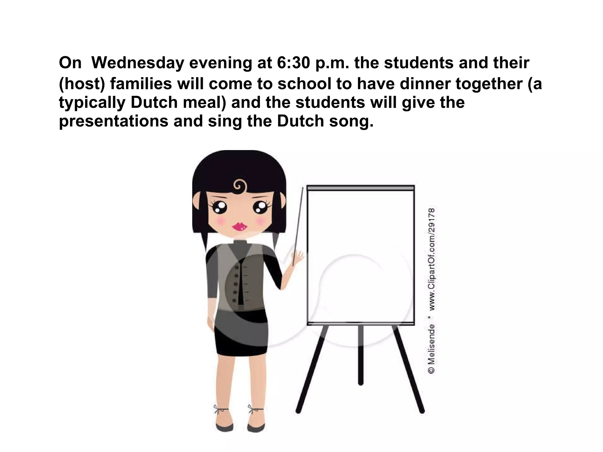 On  Wednesday evening at 6:30 p.m. the students and their (host) families will come to school to have dinner together (a typically Dutch meal) and the students will give the presentations and sing the Dutch song.  