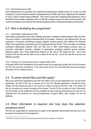 10
4.2.2 Host Entrepreneurs (HE)
Host entrepreneurs are successful and experienced entrepreneurs (ideally owners of a micro or small
enterprise) or persons directly involved in entrepreneurship at SME board level, applying the EU definition
of micro, small or medium-sized enterprise3
. HEs want to share their entrepreneurial experience and to
benefit from the concrete contribution which an NE from another country will make to their business. HEs
must be committed to work with the NE towards developing his/her entrepreneurial skills and know-how.
4.3 Who is facilitating the programme?
4.3.1 Intermediary Organisations (IOs)
Intermediary organisations have been officially appointed to establish contacts between NEs and HEs.
They are involved in promoting entrepreneurship at European, national or sub-national level. IOs are
organised in European partnerships bringing together several partners from different EU Member
States. Each partnership cooperates with its counterparts all over the EU. Their main task is to facilitate
successful relationships between NEs and HEs and to offer match-making services (such as
promotion, information, induction, validation of applications, arranging contacts, issuing contracts,
logistical support, etc.). Every relationship between an NE and an HE needs two IOs - one as the
contact IO for the NE and the other as the contact IO for the HE - as the NE and HE must be from
different countries.
4.3.2 Erasmus for Young Entrepreneurs Support Office (SO)
A Support Office (SO) established at European level and cooperating closely with the Commission
and the IOs ensures consistency in the work done by the IOs and enhances the pan-European
dimension of the mobility scheme.
4.4 To whom should NEs and HEs apply?
NEs must submit their applications and HEs their offers via an on-line registration tool. As part of the
registration, the NE or HE has to choose one of the IOs officially appointed to handle this task.
Ideally, the IOs should be active in the country or region of origin of the NE or HE. The chosen IO
will act as guide and contact throughout the process. The list of IOs as well as further information
and the access to the registration tool are available at www.erasmus-entrepreneurs.eu and can be
obtained from the Erasmus for Young Entrepreneurs Support Office. (see Chapter 5.0 for the
address).
4.5 What information is required and how does the selection
procedure work?
The IOs are responsible for assessing the quality of the potential relationships that they put to the
European Commission for final approval.
3
As defined at http://ec.europa.eu/enterprise/policies/sme/facts-figures-analysis/sme-definition/
 