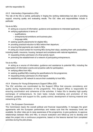 12
with the responsible IO.
4.6.3 Intermediary Organisations (IOs)
The role of the IOs is central, particularly in forging the working relationships but also in providing
support, ensuring quality and evaluating results. The IOs’ roles and responsibilities include in
particular:
Vis-à-vis NEs:
 acting as a source of information, guidance and assistance to interested applicants;
 verifying applications in terms of
- qualifications;
- entrepreneurial ambitions and business plan;
- language skills;
 seeking specific placements for eligible NEs;
 providing practical induction to NEs before their departure;
 ensuring that payments are made to NEs;
 acting as a local contact for incoming NEs during their stays, assisting them with practicalities,
including health, insurance, housing, transport and compliance with national regulations;
 requesting timely submission of a final activity report;
 promoting the establishment of a network of participating entrepreneurs.
Vis-à-vis HEs:
 acting as a source of information, guidance and assistance to potential HEs, including the
organisation of information events and proactive calls for participation;
 verifying offers from HEs;
 seeking qualified NEs meeting the specifications for the programme;
 requesting timely submission of a final report;
 establishing an HE network to secure their availability to host NEs.
4.6.4 Erasmus for Young Entrepreneurs Support Office (SO)
The IOs’ activities are coordinated by the Support Office that ensures consistency and
quality during implementation of the programme. This Support Office is responsible for
ensuring coordination and coherence of the activities. It helps IOs to develop high quality
exchanges of entrepreneurs. Its main tasks include marketing and promotion of this
initiative, guidance and support to IOs, quality control, development of training material and
networking of IOs.
4.6.5 The European Commission
The Commission bears the overall political and financial responsibility. It manages the grant
agreements with the European partnerships and makes sure that the necessary funds are
available. Its other roles are to raise awareness of the programme, to give guidance, to approve
relationships between NEs and HEs, to ensure evaluation and follow-up and to develop and
adapt the project into a continuous programme, based on the lessons learned from completed
activities during the pilot phase.
 