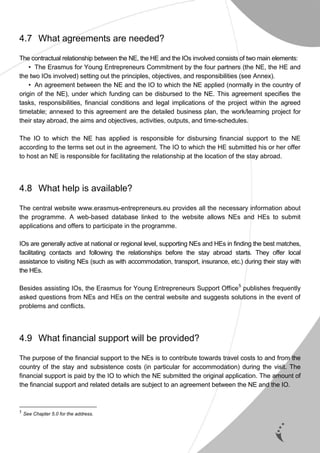 13
4.7 What agreements are needed?
The contractual relationship between the NE, the HE and the IOs involved consists of two main elements:
• The Erasmus for Young Entrepreneurs Commitment by the four partners (the NE, the HE and
the two IOs involved) setting out the principles, objectives, and responsibilities (see Annex).
• An agreement between the NE and the IO to which the NE applied (normally in the country of
origin of the NE), under which funding can be disbursed to the NE. This agreement specifies the
tasks, responsibilities, financial conditions and legal implications of the project within the agreed
timetable; annexed to this agreement are the detailed business plan, the work/learning project for
their stay abroad, the aims and objectives, activities, outputs, and time-schedules.
The IO to which the NE has applied is responsible for disbursing financial support to the NE
according to the terms set out in the agreement. The IO to which the HE submitted his or her offer
to host an NE is responsible for facilitating the relationship at the location of the stay abroad.
4.8 What help is available?
The central website www.erasmus-entrepreneurs.eu provides all the necessary information about
the programme. A web-based database linked to the website allows NEs and HEs to submit
applications and offers to participate in the programme.
IOs are generally active at national or regional level, supporting NEs and HEs in finding the best matches,
facilitating contacts and following the relationships before the stay abroad starts. They offer local
assistance to visiting NEs (such as with accommodation, transport, insurance, etc.) during their stay with
the HEs.
Besides assisting IOs, the Erasmus for Young Entrepreneurs Support Office5
publishes frequently
asked questions from NEs and HEs on the central website and suggests solutions in the event of
problems and conflicts.
4.9 What financial support will be provided?
The purpose of the financial support to the NEs is to contribute towards travel costs to and from the
country of the stay and subsistence costs (in particular for accommodation) during the visit. The
financial support is paid by the IO to which the NE submitted the original application. The amount of
the financial support and related details are subject to an agreement between the NE and the IO.
5
See Chapter 5.0 for the address.
 