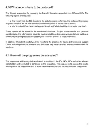 15
4.10What reports have to be produced?
The IOs are responsible for managing the flow of information requested from NEs and HEs. The
following reports are required:
• a final report from the NE describing the activities/work performed, the skills and knowledge
acquired and what the NE has learned for the development of his/her own business;
• a brief from the HE on “what has been achieved” and “what should be done better next time”.
These reports will be stored in the web-based database. Subject to commercial and personal
confidentiality, the NEs’ reports could be made available on the public website to help build up a
community of good practices and possibly use “success stories” to raise awareness.
In addition, IOs submit quarterly activity reports to the Erasmus for Young Entrepreneurs Support
Office, indicating structural problems and difficulties they have identified and recommendations for
solutions.
4.11How will the programme be evaluated?
The programme will be regularly evaluated. In addition to the IOs, NEs, HEs and other relevant
stakeholders will be invited to contribute to the evaluation. The purpose is to assess the results
and impact of the programme and to make recommendations for a future continuous programme.
 