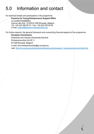 16
5.0 Information and contact
For technical details and participation in the programme:
Erasmus for Young Entrepreneurs Support Office
c/o EUROCHAMBRES,
Avenue des Arts, 19 A/D B-1000 Brussels, Belgium
Tel: +32 (0)2 282 08 73 - Fax: +32 (0)2 230 00 38
e-mail: support@erasmus-entrepreneurs.eu
For further aspects, the general framework and overarching financial aspects of the programme:
European Commission
Enterprise and Industry Directorate-General
Entrepreneurship Unit (E.1)
B-1049 Brussels, Belgium
e-mail: entr-entrepreneurship@ec.europa.eu
web: http://ec.europa.eu/enterprise/entrepreneurship/support_measures/erasmus/index.htm
 