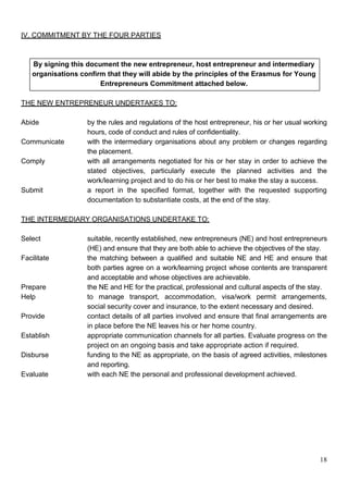 18
IV. COMMITMENT BY THE FOUR PARTIES
By signing this document the new entrepreneur, host entrepreneur and intermediary
organisations confirm that they will abide by the principles of the Erasmus for Young
Entrepreneurs Commitment attached below.
THE NEW ENTREPRENEUR UNDERTAKES TO:
Abide by the rules and regulations of the host entrepreneur, his or her usual working
hours, code of conduct and rules of confidentiality.
Communicate with the intermediary organisations about any problem or changes regarding
the placement.
Comply with all arrangements negotiated for his or her stay in order to achieve the
stated objectives, particularly execute the planned activities and the
work/learning project and to do his or her best to make the stay a success.
Submit a report in the specified format, together with the requested supporting
documentation to substantiate costs, at the end of the stay.
THE INTERMEDIARY ORGANISATIONS UNDERTAKE TO:
Select suitable, recently established, new entrepreneurs (NE) and host entrepreneurs
(HE) and ensure that they are both able to achieve the objectives of the stay.
Facilitate the matching between a qualified and suitable NE and HE and ensure that
both parties agree on a work/learning project whose contents are transparent
and acceptable and whose objectives are achievable.
Prepare the NE and HE for the practical, professional and cultural aspects of the stay.
Help to manage transport, accommodation, visa/work permit arrangements,
social security cover and insurance, to the extent necessary and desired.
Provide contact details of all parties involved and ensure that final arrangements are
in place before the NE leaves his or her home country.
Establish appropriate communication channels for all parties. Evaluate progress on the
project on an ongoing basis and take appropriate action if required.
Disburse funding to the NE as appropriate, on the basis of agreed activities, milestones
and reporting.
Evaluate with each NE the personal and professional development achieved.
 