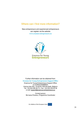20
Where can I find more information?
New entrepreneurs and experienced entrepreneurs
can register via the website:
www.erasmus-entrepreneurs.eu
Further information can be obtained from:
Erasmus for Young Entrepreneurs Support Office
Erasmus for Young Entrepreneurs Support Office
c/o EUROCHAMBRES,
Avenue des Arts, 19 A/D B-1000 Brussels, Belgium
Tel: +32 (0)2 282 08 73 - Fax: +32 (0)2 230 00 38
e-mail: support@erasmus-entrepreneurs.eu
Contact person:
Ms Ioana Florescu, Programme Coordinator
An initiative of the European Union
 