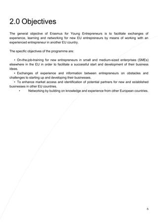 6
2.0 Objectives
The general objective of Erasmus for Young Entrepreneurs is to facilitate exchanges of
experience, learning and networking for new EU entrepreneurs by means of working with an
experienced entrepreneur in another EU country.
The specific objectives of the programme are:
• On-the-job-training for new entrepreneurs in small and medium-sized enterprises (SMEs)
elsewhere in the EU in order to facilitate a successful start and development of their business
ideas.
• Exchanges of experience and information between entrepreneurs on obstacles and
challenges to starting up and developing their businesses.
• To enhance market access and identification of potential partners for new and established
businesses in other EU countries.
• Networking by building on knowledge and experience from other European countries.
 