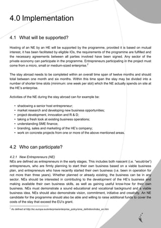 9
4.0 Implementation
4.1 What will be supported?
Hosting of an NE by an HE will be supported by the programme, provided it is based on mutual
interest, it has been facilitated by eligible IOs, the requirements of the programme are fulfilled and
the necessary agreements between all parties involved have been signed. Any sector of the
private economy can participate in the programme. Entrepreneurs participating in the project must
come from a micro, small or medium-sized enterprise.2
The stay abroad needs to be completed within an overall time span of twelve months and should
total between one month and six months. Within this time span the stay may be divided into a
number of shorter time slots (minimum: one week per slot) which the NE actually spends on site at
the HE’s enterprise.
Activities of the NE during the stay abroad can for example be:
• shadowing a senior host entrepreneur;
• market research and developing new business opportunities;
• project development, innovation and R & D;
• taking a fresh look at existing business operations;
• understanding SME finance;
• branding, sales and marketing of the HE’s company;
• work on concrete projects from one or more of the above mentioned areas.
4.2 Who can participate?
4.2.1 New Entrepreneurs (NE)
NEs are defined as entrepreneurs in the early stages. This includes both nascent (i.e. “would-be”)
entrepreneurs, who are firmly planning to start their own business based on a viable business
plan, and entrepreneurs who have recently started their own business (i.e. been in operation for
not more than three years). Whether planned or already existing, the business can be in any
sector. NEs should be interested in contributing to the development of the HE’s business and
making available their own business skills, as well as gaining useful know-how for their own
business. NEs must demonstrate a sound educational and vocational background and a viable
business idea. NEs should also demonstrate vision, commitment, initiative and creativity. An NE
candidate for the programme should also be able and willing to raise additional funds to cover the
costs of the stay that exceed the EU’s grant.
2
As defined at http://ec.europa.eu/enterprise/enterprise_policy/sme_definition/index_en.htm
 