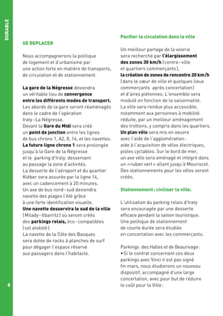 DURABLE

Pacifier la circulation dans la ville
SE DEPLACER
Nous accompagnerons la politique
de logement et d’urbanisme par
une action forte en matière de transports,
de circulation et de stationnement.
La gare de la Négresse deviendra
un véritable lieu de convergence
entre les différents modes de transport.
Les abords de la gare seront réaménagés
dans le cadre de l’opération
Iraty - La Négresse.
Devant la Gare du Midi sera créé
un point de jonction entre les lignes
de bus chrono 1, A2, 8, 14, et les navettes.
La future ligne chrono 1 sera prolongée
jusqu'à la Gare de la Négresse
et le parking d'Iraty, desservant
au passage la zone d’activités.
La desserte de l'aéroport et du quartier
Kléber sera assurée par la ligne 14,
avec un cadencement à 20 minutes.
Un axe de bus nord - sud deviendra
navette des plages l'été grâce
à une forte identification visuelle.
Une navette desservira le sud de la ville
( Milady - Ilbarritz ) où seront créés
des parkings relais, éco - compatibles
( sol alvéolé ).
La navette de la Côte des Basques
sera dotée de racks à planches de surf
pour dégager l’espace réservé
aux passagers dans l’habitacle.

8

Un meilleur partage de la voierie
sera recherché par l’élargissement
des zones 30 km/h ( centre - ville
et quartiers commerçants ),
la création de zones de rencontre 20 km /h
( dans le cœur de ville et quelques lieux
commerçants après concertation )
et d'aires piétonnes. L’ensemble sera
modulé en fonction de la saisonnalité.
La ville sera rendue plus accessible,
notamment aux personnes à mobilité
réduite, par un meilleur aménagement
des trottoirs, y compris dans les quartiers.
Un plan vélo sera mis en oeuvre
avec l’aide de l’agglomération :
aide à l’acquisition de vélos électriques,
pistes cyclables. Sur le bord de mer,
un axe vélo sera aménagé et intégré dans
un « ruban vert » allant jusqu’à Mouriscot.
Des stationnements pour les vélos seront
créés.
Stationnement : civiliser la ville.
L'utilisation du parking relais d'Iraty
sera encouragée par une desserte
efficace pendant la saison touristique.
Une politique de stationnement
de courte durée sera étudiée
en concertation avec les commerçants.
Parkings  des Halles et de Beaurivage :
• Si le contrat concernant ces deux
parkings avec Vinci n’est pas signé
fin mars, nous étudierons un nouveau
dispositif, accompagné d’une large
concertation, avec pour but de réduire
le coût pour la Ville :

 
