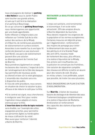 nous envisageons de réaliser le parking
« des Halles » sous le Jardin Public
sans toucher aux grands arbres,
et sans qu’il soit lié à la réalisation
d’un parking à Beaurivage.
En ce qui concerne le parking Beaurivage,
nous réinterrogerons son opportunité
par une étude approfondie.
Cette réflexion s’intégrera dans une
reflexion sur l'entrée Sud de la ville :
autour des secteurs de la Milady
et d'Ilbarritz, de nombreuses possibilités
de stationnement en surface existent.
Associées à une navette ( ou à une ligne 10
renforcée devenant un axe stucturant
Sud-Nord ), ces parcs de stationnement
peuvent être une solution
au désengorgement de l'entrée Sud
de Biarritz.
Nous prendrons également en compte
les besoins des riverains, l’impact de la fin
de l’aménagement de la Côte des basques
( qui permettra de nouveaux accés
au littoral ) et bien sûr le volet géologique.
L’ensemble des résultats sera mis
à disposition du public.
A l‘issu de cette procédure, nous serons
en situation de choisir la solution la plus
efficace et de réduire le coût pour la Ville.
• Si le contrat est signé, nous chercherons
à renégocier avec Vinci pour rendre
l’opération mieux adaptée et moins
onéreuse pour la Ville.
L'insertion dans la ville de tapis roulants
sera étudiée, sur l’exemple des villes
espagnoles proches, pour permettre
aux personnes âgées ou handicapées
de mieux s'affranchir du relief.
Mais aussi pour renforcer l’identité
urbaine de Biarritz.

RESTAURER LA QUALITE DES EAUX DE
BAIGNADE
L’enjeu est sanitaire, environnemental 
et économique. Il en va de notre
attractivité : 25% des emplois directs
à Biarritz dépendent du tourisme.
Nous devons respecter les exigences de
la population et les normes européennes.
Certaines mesures ont déjà été prises 
par l’Agglomération : renforcement
des moyens de pompage pour éviter
le déversement des eaux au port
des pêcheurs et à la Grande Plage
dès avril 2014, nouveau mode
de traitement des eaux, plus efficace,
à la station d’épuration de la Milady.
Ces actions sont insuffisantes car,
la pollution ne connait pas les frontières.
Une solution de séparation complète
des réseaux est difficile à mettre en œuvre
pour des raisons de coût. De plus,
en milieu urbain, il est préférable, autant
que possible, de traiter les eaux pluviales.
NOUS ENGAGERONS UN PLAN D’ACTION
D’AGGLOMERATION  :
Sur Biarritz, création de nouveaux
bassins de stockage et de rétention des eaux.
Traitement biologique complémentaire
à la station d’épuration de Marbella.
Amélioration et renforcement
des capacités des stations d’épuration
à Bayonne.

9
Esprit Biarritz ! Avec Guy Lafite.

 