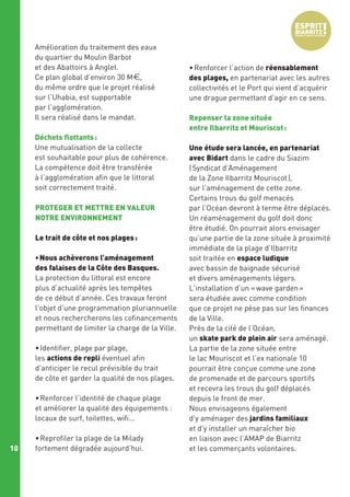 Amélioration du traitement des eaux
du quartier du Moulin Barbot
et des Abattoirs à Anglet.
Ce plan global d’environ 30 M€,
du même ordre que le projet réalisé
sur l’Uhabia, est supportable
par l’agglomération.
Il sera réalisé dans le mandat.
Déchets flottants :
Une mutualisation de la collecte
est souhaitable pour plus de cohérence.
La compétence doit être transférée
à l’agglomération afin que le littoral
soit correctement traité.
PROTEGER ET METTRE EN VALEUR
NOTRE ENVIRONNEMENT
Le trait de côte et nos plages :
• Nous achèverons l’aménagement
des falaises de la Côte des Basques.
La protection du littoral est encore
plus d’actualité après les tempêtes
de ce début d’année. Ces travaux feront
l’objet d’une programmation pluriannuelle
et nous rechercherons les cofinancements
permettant de limiter la charge de la Ville.
• Identifier, plage par plage,
les actions de repli éventuel afin
d’anticiper le recul prévisible du trait
de côte et garder la qualité de nos plages.
• Renforcer l’identité de chaque plage
et améliorer la qualité des équipements :
locaux de surf, toilettes, wifi...

10

• Reprofiler la plage de la Milady
fortement dégradée aujourd’hui.

• Renforcer l’action de réensablement
des plages, en partenariat avec les autres
collectivités et le Port qui vient d’acquérir
une drague permettant d’agir en ce sens.
Repenser la zone située
entre Ilbarritz et Mouriscot :
Une étude sera lancée, en partenariat
avec Bidart dans le cadre du Siazim
( Syndicat d’Aménagement
de la Zone Ilbarritz Mouriscot ),
sur l’aménagement de cette zone.
Certains trous du golf menacés
par l’Océan devront à terme être déplacés.
Un réaménagement du golf doit donc
être étudié. On pourrait alors envisager
qu’une partie de la zone située à proximité
immédiate de la plage d’Ilbarritz
soit traitée en espace ludique
avec bassin de baignade sécurisé
et divers aménagements légers.
L’installation d’un « wave garden »
sera étudiée avec comme condition
que ce projet ne pèse pas sur les finances
de la Ville.
Près de la cité de l’Océan,
un skate park de plein air sera aménagé.
La partie de la zone située entre
le lac Mouriscot et l’ex nationale 10
pourrait être conçue comme une zone
de promenade et de parcours sportifs
et recevra les trous du golf déplacés
depuis le front de mer.
Nous envisageons également
d’y aménager des jardins familiaux
et d'y installer un maraîcher bio
en liaison avec l’AMAP de Biarritz
et les commerçants volontaires.

 