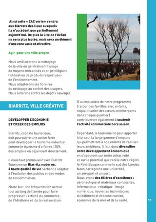 Ainsi cette « ZAC verte » rendra
aux biarrots des lieux auxquels
ils n’accédent que partiellement
aujourd’hui. De plus la Cité de l’Océan
ne sera plus isolée, mais sera un élément
d'une zone vaste et attractive.
Agir pour une ville propre
Nous améliorerons le nettoyage
de la ville en généralisant l’usage
de moyens mécanisés et en privilégiant
l'utilisation de produits respectueux
de l'environnement.
Nous adapterons les horaires
du nettoyage au confort des usagers.
Nous lutterons contre les dépôts sauvages.

BIARRITZ, VILLE CRÉATIVE
DEVELOPPER L’ECONOMIE
ET CREER DES EMPLOIS
Biarritz, capitale touristique,
doit poursuivre une action forte
pour développer le tourisme individuel
comme le tourisme d’affaires : 25%
des emplois en dépendent directement.
Il nous faut promouvoir avec Biarritz
Tourisme un Biarritz moderne,
à haute qualité de vie sachant s’adapter
à l’évolution des publics et des modes
de consommation.
Notre but : une fréquentation accrue
tout au long de l’année pour faire
progresser l’activité du commerce,
de l’hôtellerie et de la restauration.

D’autres volets de notre programme
( retour des familles avec enfants,
requalification des cœurs commerçants
dans chaque quartier )
contribueront également à soutenir
l’activité commerciale hors saison.
Cependant, le tourisme ne peut apporter
à lui seul la large gamme d’emplois
qui permettront à nos enfants de réaliser
leurs ambitions. Il faut donc diversifier
notre développement économique
en s’appuyant sur notre attractivité
et sur le potentiel que recèle notre région,
le Pays Basque comme le sud des Landes.
Nous partageons une université,
un aéroport et un port.
Nous avons des filières d’excellence :
aéronautique et matériaux composites,
informatique - robotique  - image
numérique, nouvelles technologies
du bâtiment et écoconstruction,
économie de la mer et de la santé.

11

 