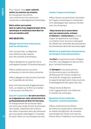 CRÉATIF

Pour réussir il faut jouer collectif,
mettre en commun nos moyens.
En mutualisant nos efforts,
nous renforcerons les ressources
consacrées au développement économique.
Notre action sera menée
dans le cadre d’une Agglomération forte,
dynamique et ambitieuse dont Biarritz
sera un membre actif.
NOS OBJECTIFS :
Dégager des terrains et des locaux
pour les entreprises :
• Sur la zone Iraty - La Négresse
nous libérerons des espaces
pour des activités économiques.
• Nous doublerons la superficie de la
technopole d’Izarbel ( 10 hectares de plus ),
• Nous moderniserons les zones
artisanales et commerciales existantes
• Nous dégagerons des terrains d’activité
sur l’ensemble du territoire
Avec une Communauté d’agglomération
forte, un emploi sur le Port ou à Izarbel,
c’est bon pour les Biarrots !

12

Assurer la promotion de notre territoire
en s’appuyant sur notre attractivité et le
professionalisme de Biarritz Tourisme.
Un élargissement de sa mission dans
une vision plus large d’action économique
sera étudié, notamment afin d’attirer
des salons importants dans des domaines
que nous devons développer à l’exemple
du salon Thetis sur les énergies marines.

 Animer l'espace économique :
• Nous ferons une priorité de l’animation
de l'espace économique en maintenant
et en développant des relations étroites
avec les entreprises.
• Nous ferons de la concertation
avec les commerçants, artisans
et hôteliers - restaurateurs un levier
majeur du dynamisme touristique.
La création d’une structure regroupant
les intérêts de l’ensemble des associations
de commerçants de la ville sera encouragée.
Renforcer la qualité des infrastructures
de transport et de communication :
• Le Port : en partenariat avec la Région
et la CCI, nous dégagerons des terrains
pour l’activité économique.
• L'Aéroport : nous poursuivrons
les discussions pour une desserte
de Roissy par Air France, étudierons
une piste de roulage pour augmenter
la capacité aéroportuaire et poursuivrons
le developpement des lignes low-cost.
• Nous ferons de Biarritz
et de l’agglomération une référence
en matière de numérique.
Dynamiser le lien recherche formation - activité économique :
• Nous renforcerons les filières
de recherche universitaire notamment
en matière de bâtiment, de nouvelles
technologies de l’Océan ainsi que les
filières liées à l’hôtellerie et au tourisme.

 