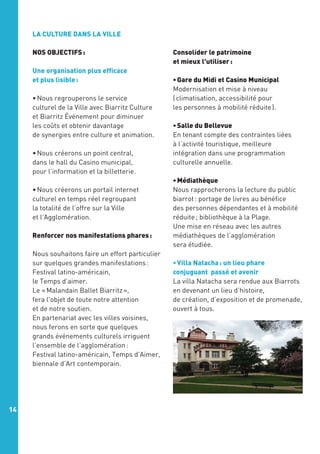 LA CULTURE DANS LA VILLE
NOS OBJECTIFS :
Une organisation plus efficace
et plus lisible :
• Nous regrouperons le service
culturel de la Ville avec Biarritz Culture
et Biarritz Événement pour diminuer
les coûts et obtenir davantage
de synergies entre culture et animation.
• Nous créerons un point central,
dans le hall du Casino municipal,
pour l’information et la billetterie.
• Nous créerons un portail internet
culturel en temps réel regroupant
la totalité de l’offre sur la Ville
et l’Agglomération.
	
Renforcer nos manifestations phares :
Nous souhaitons faire un effort particulier
sur quelques grandes manifestations :
Festival latino-américain,
le Temps d’aimer.
Le « Malandain Ballet Biarritz »,
fera l'objet de toute notre attention
et de notre soutien.
En partenariat avec les villes voisines, 
nous ferons en sorte que quelques
grands événements culturels irriguent
l’ensemble de l’agglomération :
Festival latino-américain, Temps d’Aimer,
biennale d’Art contemporain.

14

Consolider le patrimoine
et mieux l'utiliser :
• Gare du Midi et Casino Municipal
Modernisation et mise à niveau
( climatisation, accessibilité pour
les personnes à mobilité réduite ).
• Salle du Bellevue
En tenant compte des contraintes liées
à l’activité touristique, meilleure
intégration dans une programmation
culturelle annuelle.
• Médiathèque 
Nous rapprocherons la lecture du public
biarrot : portage de livres au bénéfice
des personnes dépendantes et à mobilité
réduite ; bibliothèque à la Plage.
Une mise en réseau avec les autres
médiathèques de l’agglomération
sera étudiée.
• Villa Natacha : un lieu phare
conjuguant passé et avenir
La villa Natacha sera rendue aux Biarrots
en devenant un lieu d’histoire,
de création, d’exposition et de promenade,
ouvert à tous.

 