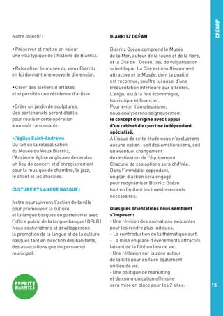 BIARRITZ OCÉAN

• Préserver et mettre en valeur
une villa typique de l’histoire de Biarritz.

CRÉATIF

Notre objectif :

Biarritz Océan comprend le Musée
de la Mer, autour de la faune et de la flore,
et la Cité de l’Océan, lieu de vulgarisation
scientifique. La Cité est insuffisamment
attractive et le Musée, dont la qualité
est reconnue, souffre lui aussi d’une
fréquentation inférieure aux attentes.
L’enjeu est à la fois économique,
touristique et financier.
Pour éviter l’amateurisme,
nous analyserons soigneusement
le concept d'origine avec l’appui
d’un cabinet d'expertise indépendant
spécialisé.
A l’issue de cette étude nous n’excluerons
aucune option : soit des améliorations, soit
un éventuel changement
de destination de l'équipement.
Chacune de ces options sera chiffrée.
Dans l'immédiat cependant,
un plan d’action sera engagé
pour redynamiser Biarritz Océan
tout en limitant les investissements
nécessaires.

• Relocaliser le musée du vieux Biarritz
en lui donnant une nouvelle dimension.
• Créer des ateliers d'artistes
et si possible une résidence d'artiste.
•Créer un jardin de sculptures.
Des partenariats seront établis
pour réaliser cette opération
à un coût raisonnable.
•l’église Saint-Andrews
Du fait de la relocalisation
du Musée du Vieux Biarritz,
l'Ancienne église anglicane deviendra
un lieu de concert et d’enregistrement
pour la musique de chambre, le jazz,
le chant et les chorales.
CULTURE ET LANGUE BASQUE :
Notre poursuivrons l’action de la ville
pour promouvoir la culture
et la langue basques en partenariat avec
l’office public de la langue basque ( OPLB ).
Nous soutiendrons et développerons
la promotion de la langue et de la culture
basques tant en direction des habitants,
des associations que du personnel
municipal.

Quelques orientations nous semblent
s’imposer :
- Une révision des animations existantes
pour les rendre plus ludiques.
- La réintroduction de la thématique surf.
- La mise en place d’événements attractifs
faisant de la Cité un lieu de vie.
- Une réflexion sur la zone autour
de la Cité pour en faire également
un lieu de vie.
- Une politique de marketing
et de communication offensive
sera mise en place pour les 2 sites.

15

 