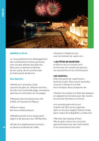 CRÉATIF

ANIMER LA VILLE
Le renouvellement et le développement
des manifestations festives gratuites
sont une des attentes des Biarrots.
Elles sont un élément d’identité,
de lien social, de vie commerciale
et d’attractivité de Biarritz.
Nos objectifs :
• Renforcer l’animation d’été :
concerts de plein air, diffusion de films,
Surf de nuit à la Grande plage, animations
sportives et culturelles sur les plages.
• Relancer des animations hors été 
à Noël, la Toussaint et Pâques.
• Mise en valeur
des lieux emblématiques.
• Rétablissement d’une restauration
légère et de boissons aux 100 Marches.

16

• Étude d’un établissement similaire
au-dessus du Musée de la Mer.

• Soutien à l’Atabal en lien
avec les festivals de « plein air ».
• LES FÊTES DE QUARTIER :
la Ville en sera un soutien actif
en lien avec les conseils de quartier,
les associations et les commerçants.
LES CASETAS :
Elles font partie du « patrimoine »
festif de la ville. Elles seront associées
à la fois à l’Océan et à la fête
de la musique. Nous proposons de :
• Garder les casetas à la Côte des basques
en adaptant les horaires pour des raisons
de sécurité ( fermeture à minuit ).
• La seconde partie de la nuit
( à partir de 23h ) serait organisée
dans un lieu plus adapté ( Halles d’Iraty,
dans l’esprit de la Big Boîte, ou Ilbarritz ).
• Recréer des Casetas d’hiver,
fête du goût, autour d’un concours
gastronomique avec des chefs étoilés
et les associations biarrotes.

 