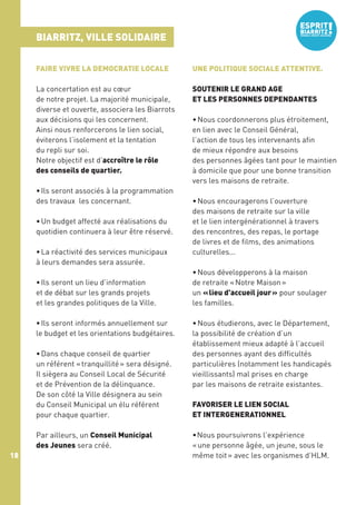 BIARRITZ, VILLE SOLIDAIRE
FAIRE VIVRE LA DEMOCRATIE LOCALE

UNE POLITIQUE SOCIALE ATTENTIVE.

La concertation est au cœur
de notre projet. La majorité municipale,
diverse et ouverte, associera les Biarrots
aux décisions qui les concernent.
Ainsi nous renforcerons le lien social,
éviterons l’isolement et la tentation
du repli sur soi.
Notre objectif est d’accroître le rôle
des conseils de quartier.

SOUTENIR LE GRAND AGE
ET LES PERSONNES DEPENDANTES

• Ils seront associés à la programmation
des travaux les concernant.
• Un budget affecté aux réalisations du
quotidien continuera à leur être réservé.
• La réactivité des services municipaux
à leurs demandes sera assurée.
• Ils seront un lieu d’information
et de débat sur les grands projets
et les grandes politiques de la Ville.
• Ils seront informés annuellement sur
le budget et les orientations budgétaires.
• Dans chaque conseil de quartier
un référent « tranquillité » sera désigné.
Il siègera au Conseil Local de Sécurité
et de Prévention de la délinquance.
De son côté la Ville désignera au sein
du Conseil Municipal un élu référent
pour chaque quartier.
Par ailleurs, un Conseil Municipal
des Jeunes sera créé.
18

• Nous coordonnerons plus étroitement,
en lien avec le Conseil Général,
l’action de tous les intervenants afin
de mieux répondre aux besoins
des personnes âgées tant pour le maintien
à domicile que pour une bonne transition
vers les maisons de retraite.
• Nous encouragerons l’ouverture
des maisons de retraite sur la ville
et le lien intergénérationnel à travers
des rencontres, des repas, le portage
de livres et de films, des animations
culturelles...
• Nous développerons à la maison
de retraite « Notre Maison »
un « lieu d'accueil jour » pour soulager
les familles.
• Nous étudierons, avec le Département,
la possibilité de création d’un
établissement mieux adapté à l’accueil
des personnes ayant des difficultés
particulières (notamment les handicapés
vieillissants) mal prises en charge
par les maisons de retraite existantes.
FAVORISER LE LIEN SOCIAL
ET INTERGENERATIONNEL 
• Nous poursuivrons l’expérience
« une personne âgée, un jeune, sous le
même toit » avec les organismes d’HLM.

 