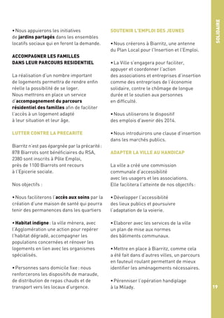 ACCOMPAGNER LES FAMILLES
DANS LEUR PARCOURS RESIDENTIEL
La réalisation d’un nombre important
de logements permettra de rendre enfin
réelle la possibilité de se loger.
Nous mettrons en place un service
d’accompagnement du parcours
résidentiel des familles afin de faciliter
l’accès à un logement adapté
à leur situation et leur âge.
LUTTER CONTRE LA PRECARITE
Biarritz n’est pas épargnée par la précarité :
878 Biarrots sont bénéficiaires du RSA,
2380 sont inscrits à Pôle Emploi,
près de 1100 Biarrots ont recours
à l’Epicerie sociale.

SOUTENIR L'EMPLOI DES JEUNES
• Nous créerons à Biarritz, une antenne
du Plan Local pour l'Insertion et l'Emploi.

SOLIDAIRE

• Nous appuierons les initiatives
de jardins partagés dans les ensembles
locatifs sociaux qui en feront la demande.

• La Ville s’engagera pour faciliter,
appuyer et coordonner l'action
des associations et entreprises d’insertion
comme des entreprises de l’économie
solidaire, contre le chômage de longue
durée et le soutien aux personnes
en difficulté. 
• Nous utiliserons le dispositif
des emplois d'avenir dès 2014.
• Nous introduirons une clause d’insertion
dans les marchés publics.
ADAPTER LA VILLE AU HANDICAP

Nos objectifs :

La ville a créé une commission
communale d’accessibilité
avec les usagers et les associations.
Elle facilitera l’atteinte de nos objectifs :

• Nous faciliterons l’accès aux soins par la
création d’une maison de santé qui pourra
tenir des permanences dans les quartiers

• Développer l’accessibilité
des lieux publics et poursuivre
l’adaptation de la voierie.

• Habitat indigne : la ville mènera, avec
l’Agglomération une action pour repérer
l’habitat dégradé, accompagner les
populations concernées et rénover les
logements en lien avec les organismes
spécialisés.

• Elaborer avec les services de la ville
un plan de mise aux normes
des bâtiments communaux.

• Personnes sans domicile fixe : nous
renforcerons les dispositifs de maraude,
de distribution de repas chauds et de
transport vers les locaux d’urgence.

• Mettre en place à Biarritz, comme cela
a été fait dans d’autres villes, un parcours
en fauteuil roulant permettant de mieux
identifier les aménagements nécessaires. 
• Pérenniser l’opération handiplage
à la Milady.

19

 