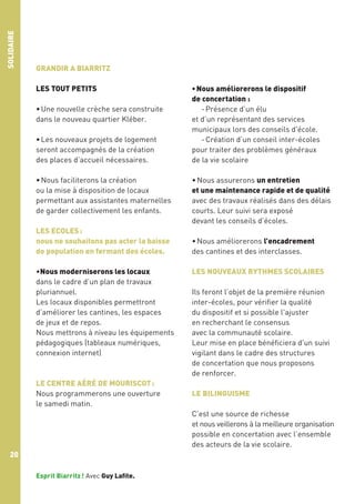 SOLIDAIRE

GRANDIR A BIARRITZ
LES TOUT PETITS
• Une nouvelle crèche sera construite
dans le nouveau quartier Kléber.
• Les nouveaux projets de logement
seront accompagnés de la création
des places d’accueil nécessaires.
• Nous faciliterons la création
ou la mise à disposition de locaux
permettant aux assistantes maternelles
de garder collectivement les enfants.
LES ECOLES :
nous ne souhaitons pas acter la baisse
de population en fermant des écoles.
•Nous moderniserons les locaux
dans le cadre d’un plan de travaux
pluriannuel.
Les locaux disponibles permettront
d’améliorer les cantines, les espaces
de jeux et de repos.
Nous mettrons à niveau les équipements
pédagogiques (tableaux numériques,
connexion internet)

LE CENTRE AÉRÉ DE MOURISCOT :
Nous programmerons une ouverture
le samedi matin.

• Nous améliorerons le dispositif
de concertation :
- Présence d’un élu
et d’un représentant des services
municipaux lors des conseils d'école.
- Création d’un conseil inter-écoles
pour traiter des problèmes généraux
de la vie scolaire
• Nous assurerons un entretien
et une maintenance rapide et de qualité
avec des travaux réalisés dans des délais
courts. Leur suivi sera exposé
devant les conseils d’écoles.
• Nous améliorerons l’encadrement
des cantines et des interclasses.
LES NOUVEAUX RYTHMES SCOLAIRES
Ils feront l’objet de la première réunion
inter-écoles, pour vérifier la qualité
du dispositif et si possible l'ajuster
en recherchant le consensus
avec la communauté scolaire.
Leur mise en place bénéficiera d'un suivi
vigilant dans le cadre des structures
de concertation que nous proposons
de renforcer.
LE BILINGUISME
C’est une source de richesse
et nous veillerons à la meilleure organisation
possible en concertation avec l’ensemble
des acteurs de la vie scolaire.

20
Esprit Biarritz ! Avec Guy Lafite.

 