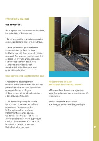 ÊTRE JEUNE À BIARRITZ
NOS OBJECTIFS :
Nous agirons avec la communauté scolaire,
l’Académie et la Région pour :
• Ouvrir une section européenne Anglais
au collège Rostand et au lycée Malraux.
• Créer un internat pour renforcer
l’attractivité du lycée et faciliter
le développement des classes à horaire
aménagé. Cet internat permettra en été
de loger les travailleurs saisonniers.
Il libérera également des places
à l’internat du lycée hôtelier,
favorisant ainsi le développement
de la filière hôtelière.
Nous agirons avec l’Agglomération pour :
• Accélérer le développement
des filières de recherche et des masters
professionnalisants, dans le domaine
des nouvelles technologies
et dans les domaines où notre région
a des atouts particuliers.

Nous mettrons en place
des dispositifs d’aides aux jeunes :

• Les domaines privilégiés seront
les suivants : l’océan et les milieux
aquatiques, l’écoconstruction,
l’informatique et la robotique
(notamment autour de l’Estia),
les domaines artistiques et créatifs
autour du pôle d’Art (école supérieure
d’Art, BTS audiovisuel et BTS Photo),
la langue et la culture basques,
l’hôtellerie et le tourisme.

• Développement des bourses
aux voyages en lien avec les jumelages.

• Mise en place d’une carte « jeune »
avec des réductions sur les loisirs sportifs
et culturels.

21

 
