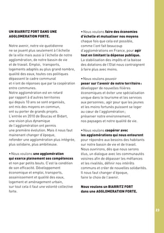 UN BIARRITZ FORT DANS UNE
AGGLOMERATION FORTE.
Notre avenir, notre vie quotidienne
ne se jouent plus seulement à l’échelle
de la ville mais aussi à l’échelle de notre
agglomération, de notre bassin de vie
et de travail. Emploi, transports,
logements adaptés au plus grand nombre,
qualité des eaux, toutes ces politiques
dépassent le cadre communal
et n’ont de réponses que par la coopération
entre communes.
Notre agglomération est en retard
par rapport à d’autres territoires
qui depuis 10 ans se sont organisés,
ont mis des moyens en commun,
ont su porter de grands projets.
L’entrée en 2010 de Boucau et Bidart,
une vision plus dynamique
de l’agglomération ont permis
une première évolution. Mais il nous faut
mainenant changer d’époque,
refonder une agglomération plus intégrée,
plus solidaire, plus ambitieuse.
 
• Nous voulons une agglomération
qui exerce pleinement ses compétences
et non par petits bouts. C’est la condition
de son efficacité. Développement
économique et emploi, transports,
assainissement et qualité des eaux,
logement et aménagement urbain,
sur tout cela il faut une volonté collective
forte.

• Nous voulons faire des économies
d’échelle et mutualiser nos moyens
chaque fois que cela est possible,
comme l’ont fait beaucoup
d’agglomérations en France, pour agir
tout en limitant la dépense publique.
La stabilisation des impôts et la baisse
des dotations de l’Etat nous contraignent
à faire plus avec moins.
• Nous voulons pouvoir
peser sur l’avenir de notre territoire :
développer de nouvelles filières
économiques et éviter une spécialisation
unique dans le tourisme et les services
aux personnes ; agir pour que les jeunes
et les moins fortunés puissent se loger
au cœur de l’agglomération ;
préserver notre environnement,
nos paysages et notre qualité de vie.
• Nous voulons coopérer avec
les agglomérations qui nous entourent
pour répondre aux besoins des habitants
sur notre bassin de vie et de travail.
Nous ouvrirons, dès que nous serons
élus, un dialogue avec les communautés
voisines afin de dépasser les méfiances
et les rivalités, définir nos intérêts
communs et créer de nouvelles solidarités.
Il nous faut changer d’époque,
faire le choix de l’avenir.
Nous voulons un BIARRITZ FORT
dans une AGGLOMERATION FORTE.

23

 