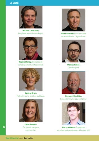 LA LISTE

Michèle Lazarotto :
Employée au cinéma le Royal.

Régine Mendy : Retraitée de
l’enseignement professionnel.

Danièle Brun :
Retraitée de la fonction publique.

26

Chloé Brunet :
Personnel navigant
commercial.

Esprit Biarritz ! Avec Guy Lafite.

Gilles Beaudou : Ancien cadre
du Ministère de l’Agriculture.

Thomas Habas :
Commerçant.

Bernard Ithurbide :
Conseiller municipal, sculpteur.

Pierre Aldama : Enseignant
en sciences économiques à l’université.

 