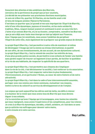Conscient des attentes et des ambitions des Biarrots,
convaincu de la pertinence du projet que je leur soumets,
j'ai décidé de me présenter aux prochaines élections municipales.
Je suis né à Biarritz, quartier St Charles, où ma famille avait créé
et tenu de longues années l'Epicerie Parisienne.
C'est dans ce quartier que j'ai grandi et me suis imprégné de l'Esprit de Biarritz,
celui d'une ville dynamique, joyeuse et inventive, où les mots solidarité,
tradition, fêtes, respect mutuel avaient et continuent à avoir un sens très fort.
J'aime et je connais Biarritz, et j'ai su écouter, comprendre, connaître les Biarrots
que je sers déjà avec toute mon énergie en tant qu'adjoint aux Finances.
Avec l'équipe que j'ai constituée, nous avons l'ambition de perpétuer
l'Esprit de cette ville, mais également de la préparer aux grands enjeux de demain.
 
Le projet Esprit Biarritz, c'est permettre à notre ville de maintenir et même
de développer l'image qui est la sienne au niveau international, la qualité
de son offre, de ses investissements, de son accueil, de son dynamisme culturel.
Le projet Esprit Biarritz, c'est la volonté de concilier les intérêts de tous,
d'une plus grande justice sociale, de permettre à nos enfants de fonder une famille
sans perdre espoir de trouver un logement à leur portée, de faciliter le quotidien
et la vie de ses habitants, de respecter la spécificité de ses quartiers.
Le projet Esprit Biarritz, c'est permettre aux citoyens de s'impliquer
dans la vie de la cité, c'est décloisonner la société, c'est renforcer la vie associative.
Le projet Esprit Biarritz, c'est respecter notre bien le plus fondamental,
l'Environnement, et en particulier l'Océan, au coeur de notre histoire et de notre
attractivité.
Le projet Esprit Biarritz, c'est dans le cadre d'une intercommunalité assumée,
partager avec nos voisins une vision commune, mutualiser nos moyens,
mettre la force du collectif au service du développement et de l'emploi.
 
Les enjeux qui sont aujourd'hui les nôtres sont de taille, les défis à relever
à la hauteur de la vision que nous avons tous du Biarritz que nous devons
léguer à nos enfants.
J'ai la conviction qu'avec l'équipe qui m'accompagne, avec toutes les volontés
qui nous rejoignent, nous avons l'expérience et les compétences, pour les relever.
Je crois à un Biarritz dynamique, durable, créatif, solidaire, et c'est dans ce sens
que je sollicite vos suffrages pour devenir votre maire,
à votre écoute et à votre service.  

Guy Lafite.
1

 