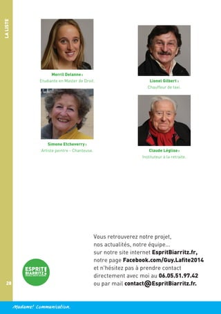 LA LISTE

Merril Delanne :
Etudiante en Master de Droit.

Simone Etcheverry :
Artiste peintre - Chanteuse.

Lionel Gilbert :
Chauffeur de taxi.

Claude Léglise :
Instituteur à la retraite.

Vous retrouverez notre projet,
nos actualités, notre équipe...
sur notre site internet EspritBiarritz.fr,
notre page Facebook.com/Guy.Lafite2014
et n'hésitez pas à prendre contact
directement avec moi au 06.05.51.97.42
ou par mail contact@EspritBiarritz.fr.

28

Madame! Communication.

 