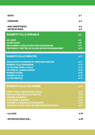 • ÉDITO

p.1

• SOMMAIRE

p.3

• NOS COMPÉTENCES
• NOTRE ÉTHIQUE

p.4
p.5

BIARRITZ VILLE DURABLE

p.6

SE LOGER
SE DEPLACER
RESTAURER LA QUALITE DES EAUX DE BAIGNADE
PROTEGER ET METTRE EN VALEUR NOTRE ENVIRONNEMENT

p.6
p.8
p.9
p.10

BIARRITZ VILLE CRÉATIVE

p.11

DEVELOPPER L’ECONOMIE ET CREER DES EMPLOIS
BIARRITZ VILLE NUMERIQUE
LA CULTURE DANS LA VILLE
CULTURE ET LANGUE BASQUE
BIARRITZ OCÉAN
ANIMER LA VILLE
LA VIE SPORTIVE

p.11
p.13
p.14
p.15
p.15
p.16
p.17

BIARRITZ VILLE SOLIDAIRE

p.18

FAIRE VIVRE LA DEMOCRATIE LOCALE
UNE POLITIQUE SOCIALE ATTENTIVE
GRANDIR A BIARRITZ
ETRE JEUNE A BIARRITZ
ASSURER LA TRANQUILLITE PUBLIQUE
UN BIARRITZ FORT DANS UNE AGGLOMERATION FORTE.

p.18
p.18
p.20
p.21
p.22
p.23

• LA LISTE

p.24

• RETROUVEZ NOUS SUR...

p.28

 