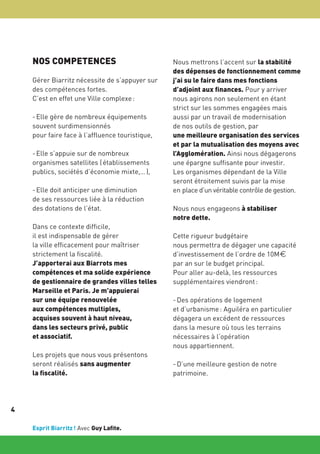 NOS COMPETENCES
Gérer Biarritz nécessite de s’appuyer sur
des compétences fortes.
C’est en effet une Ville complexe :
- Elle gère de nombreux équipements
souvent surdimensionnés
pour faire face à l’affluence touristique,
- Elle s’appuie sur de nombreux
organismes satellites ( établissements
publics, sociétés d’économie mixte,… ),
- Elle doit anticiper une diminution
de ses ressources liée à la réduction
des dotations de l’état.
Dans ce contexte difficile,
il est indispensable de gérer
la ville efficacement pour maîtriser
strictement la fiscalité.
J’apporterai aux Biarrots mes
compétences et ma solide expérience
de gestionnaire de grandes villes telles
Marseille et Paris. Je m’appuierai
sur une équipe renouvelée
aux compétences multiples,
acquises souvent à haut niveau,
dans les secteurs privé, public
et associatif.
Les projets que nous vous présentons
seront réalisés sans augmenter
la fiscalité.

4
Esprit Biarritz ! Avec Guy Lafite.

Nous mettrons l’accent sur la stabilité
des dépenses de fonctionnement comme
j’ai su le faire dans mes fonctions
d’adjoint aux finances. Pour y arriver
nous agirons non seulement en étant
strict sur les sommes engagées mais
aussi par un travail de modernisation
de nos outils de gestion, par
une meilleure organisation des services
et par la mutualisation des moyens avec
l’Agglomération. Ainsi nous dégagerons
une épargne suffisante pour investir.
Les organismes dépendant de la Ville
seront étroitement suivis par la mise
en place d’un véritable contrôle de gestion.
Nous nous engageons à stabiliser
notre dette.
Cette rigueur budgétaire
nous permettra de dégager une capacité
d’investissement de l’ordre de 10M€
par an sur le budget principal.
Pour aller au-delà, les ressources
supplémentaires viendront :
- Des opérations de logement
et d’urbanisme : Aguiléra en particulier
dégagera un excédent de ressources
dans la mesure où tous les terrains
nécessaires à l’opération
nous appartiennent.
- D’une meilleure gestion de notre
patrimoine.

 