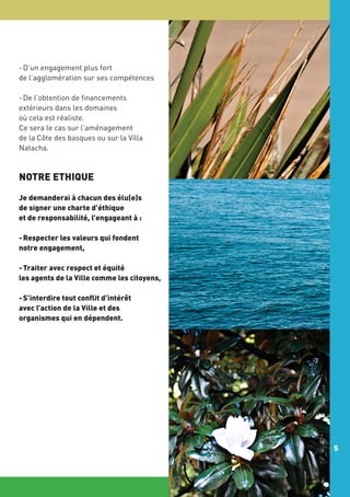 - D’un engagement plus fort
de l’agglomération sur ses compétences
- De l’obtention de financements
extérieurs dans les domaines
où cela est réaliste.
Ce sera le cas sur l’aménagement
de la Côte des basques ou sur la Villa
Natacha.

NOTRE ETHIQUE
Je demanderai à chacun des élu(e)s
de signer une charte d’éthique
et de responsabilité, l’engageant à :
- Respecter les valeurs qui fondent
notre engagement,
- Traiter avec respect et équité
les agents de la Ville comme les citoyens,
- S’interdire tout conflit d’intérêt
avec l’action de la Ville et des
organismes qui en dépendent.

5

 