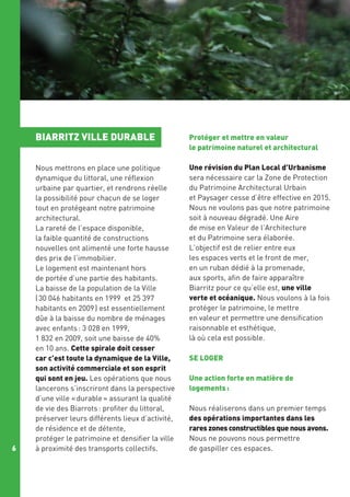 BIARRITZ VILLE DURABLE

6

Protéger et mettre en valeur
le patrimoine naturel et architectural

Nous mettrons en place une politique
dynamique du littoral, une réflexion
urbaine par quartier, et rendrons réelle
la possibilité pour chacun de se loger
tout en protégeant notre patrimoine
architectural.
La rareté de l’espace disponible, 
la faible quantité de constructions
nouvelles ont alimenté une forte hausse
des prix de l’immobilier.
Le logement est maintenant hors
de portée d’une partie des habitants.
La baisse de la population de la Ville
( 30 046 habitants en 1999 et 25 397
habitants en 2009 ) est essentiellement
dûe à la baisse du nombre de ménages
avec enfants : 3 028 en 1999,
1 832 en 2009, soit une baisse de 40%
en 10 ans. Cette spirale doit cesser
car c’est toute la dynamique de la Ville,
son activité commerciale et son esprit
qui sont en jeu. Les opérations que nous
lancerons s’inscriront dans la perspective
d’une ville « durable » assurant la qualité
de vie des Biarrots : profiter du littoral,
préserver leurs différents lieux d’activité,
de résidence et de détente,
protéger le patrimoine et densifier la ville
à proximité des transports collectifs.

Une révision du Plan Local d’Urbanisme
sera nécessaire car la Zone de Protection
du Patrimoine Architectural Urbain
et Paysager cesse d’être effective en 2015.
Nous ne voulons pas que notre patrimoine
soit à nouveau dégradé. Une Aire
de mise en Valeur de l’Architecture
et du Patrimoine sera élaborée.
L’objectif est de relier entre eux
les espaces verts et le front de mer,
en un ruban dédié à la promenade,
aux sports, afin de faire apparaître
Biarritz pour ce qu’elle est, une ville
verte et océanique. Nous voulons à la fois
protéger le patrimoine, le mettre
en valeur et permettre une densification
raisonnable et esthétique,
là où cela est possible.
SE LOGER
Une action forte en matière de
logements :
Nous réaliserons dans un premier temps
des opérations importantes dans les
rares zones constructibles que nous avons.
Nous ne pouvons nous permettre
de gaspiller ces espaces.

 