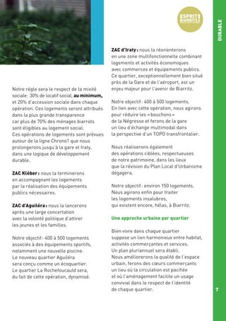 DURABLE
Notre régle sera le respect de la mixité
sociale : 30% de locatif social, au minimum,
et 20% d’accession sociale dans chaque
opération. Ces logements seront attribués
dans la plus grande transparence
car plus de 70% des ménages biarrots
sont éligibles au logement social.
Ces opérations de logements sont prévues
autour de la ligne Chrono1 que nous
prolongerons jusqu’à la gare et Iraty,
dans une logique de développement
durable.
ZAC Kléber : nous la terminerons
en accompagnant les logements
par la réalisation des équipements
publics nécessaires.
ZAC d’Aguiléra : nous la lancerons
après une large concertation
avec la volonté politique d’attirer
les jeunes et les familles.
Notre objectif : 400 à 500 logements
associés à des équipements sportifs,
notamment une nouvelle piscine.
Le nouveau quartier Aguiléra
sera conçu comme un écoquartier.
Le quartier La Rochefoucauld sera,
du fait de cette opération, dynamisé.

ZAC d’Iraty : nous la réorienterons
en une zone multifonctionnelle combinant
logements et activités économiques
avec commerces et équipements publics.
Ce quartier, exceptionnellement bien situé
près de la Gare et de l’aéroport, est un
enjeu majeur pour l’avenir de Biarritz.
Notre objectif : 400 à 500 logements.
En lien avec cette opération, nous agirons
pour réduire les « bouchons »
de la Négresse et ferons de la gare
un lieu d’échange multimodal dans
la perspective d’un TOPO transfrontalier.
Nous réaliserons également
des opérations ciblées, respectueuses
de notre patrimoine, dans les lieux
que la révision du Plan Local d’Urbanisme
dégagera.
Notre objectif : environ 150 logements.
Nous agirons enfin pour traiter
les logements insalubres,
qui existent encore, hélas, à Biarritz.
Une approche urbaine par quartier
Bien vivre dans chaque quartier
suppose un lien harmonieux entre habitat,
activités commerçantes et services.
Un plan pluriannuel sera établi.
Nous améliorerons la qualité de l’espace
urbain, ferons des cœurs commerçants
un lieu où la circulation est pacifiée
et où l’aménagement facilite un usage
convivial dans le respect de l’identité
de chaque quartier.

7

 