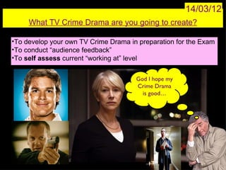 14/03/12
     What TV Crime Drama are you going to create?

•To develop your own TV Crime Drama in preparation for the Exam
•To conduct “audience feedback”
•To self assess current “working at” level


                                      God I hope my
                                      Crime Drama
                                        is good…
 
